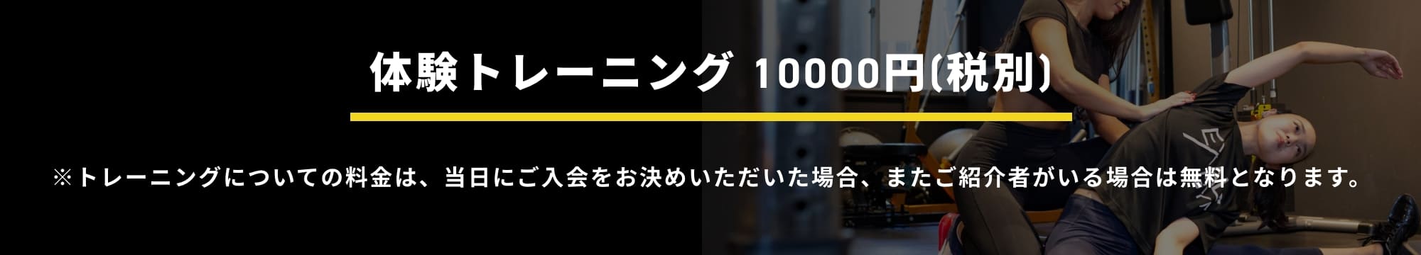 体験トレーニング10,000円(税別)  トレーニングについての料金は、当日にご入会をお決めいただいた場合、またご紹介者がいる場合は無料となります。